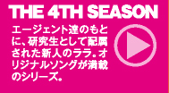 THE 4TH SEASON ： エージェント達のもとに、研究生として配属された新人のララ。オリジナルソングが満載のシリーズ。