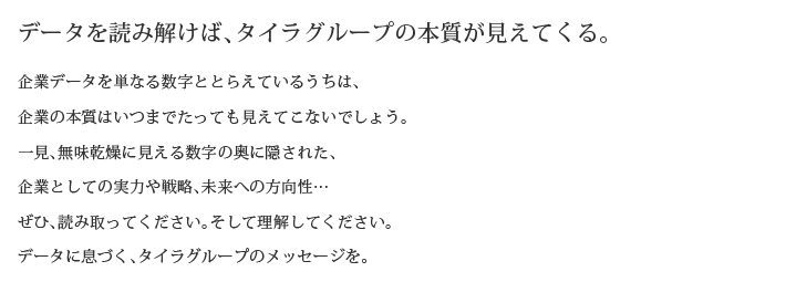 データを読み解けば、タイラグループの本質が見えてくる。
企業データを単なる数字ととらえているうちは、
企業の本質はいつまでたっても見えてこないでしょう。
一見、無味乾燥に見える数字の奥に隠された、
企業としての実力や戦略、未来への方向性…
ぜひ、読み取ってください。そして理解してください。
データに息づく、タイラグループのメッセージを。