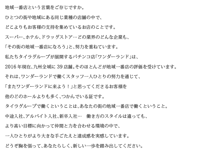 地域一番店という言葉をご存じですか。
ひとつの街や地域にある同じ業種の店舗の中で、
どこよりもお客様の支持を集めているお店のことです。
スーパー、ホテル、ドラッグストア…どの業界のどんな企業も、
「その街の地域一番店になろう」と、努力を重ねています。
私たちタイラグループが展開するパチンコ店「ワンダーランド」は、
2016年現在、九州全域に39店舗。そのほとんどが地域一番店の評価を受けています。
それは、ワンダーランドで働くスタッフ一人ひとりの努力を通じて、
「またワンダーランドに来よう！」と思ってくださるお客様を
他のどのホールよりも多く、つかんでいる証です。
タイラグループで働くということは、あなたの街の地域一番店で働くということ。
中途入社、アルバイト入社、新卒入社…　働き方のスタイルは違っても、
より高い目標に向かって仲間と力を合わせる環境の中で、
一人ひとりがより大きな手ごたえと達成感を実感しています。
どうぞ胸を張って、あなたらしく、新しい一歩を踏み出してください。
